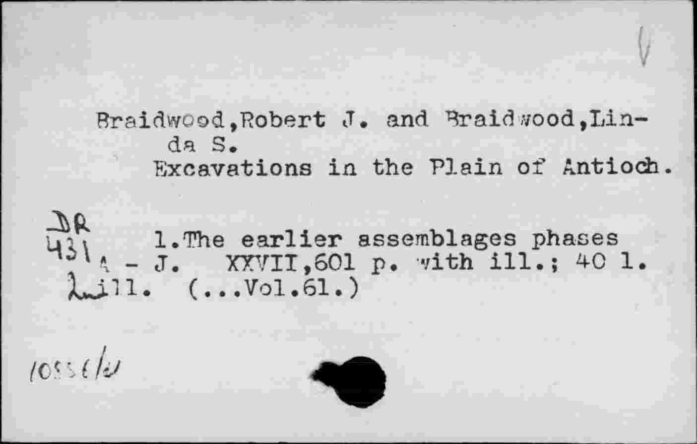 ﻿Braidwood,Robert J. and Braid wood,Linda S.
Excavations in the Plain of Antioch.
Ц-. > l.The earlier assemblages phases _ j. XXVII,601 p. with ill.; 40 1.
Lili. (...Vol.61.)